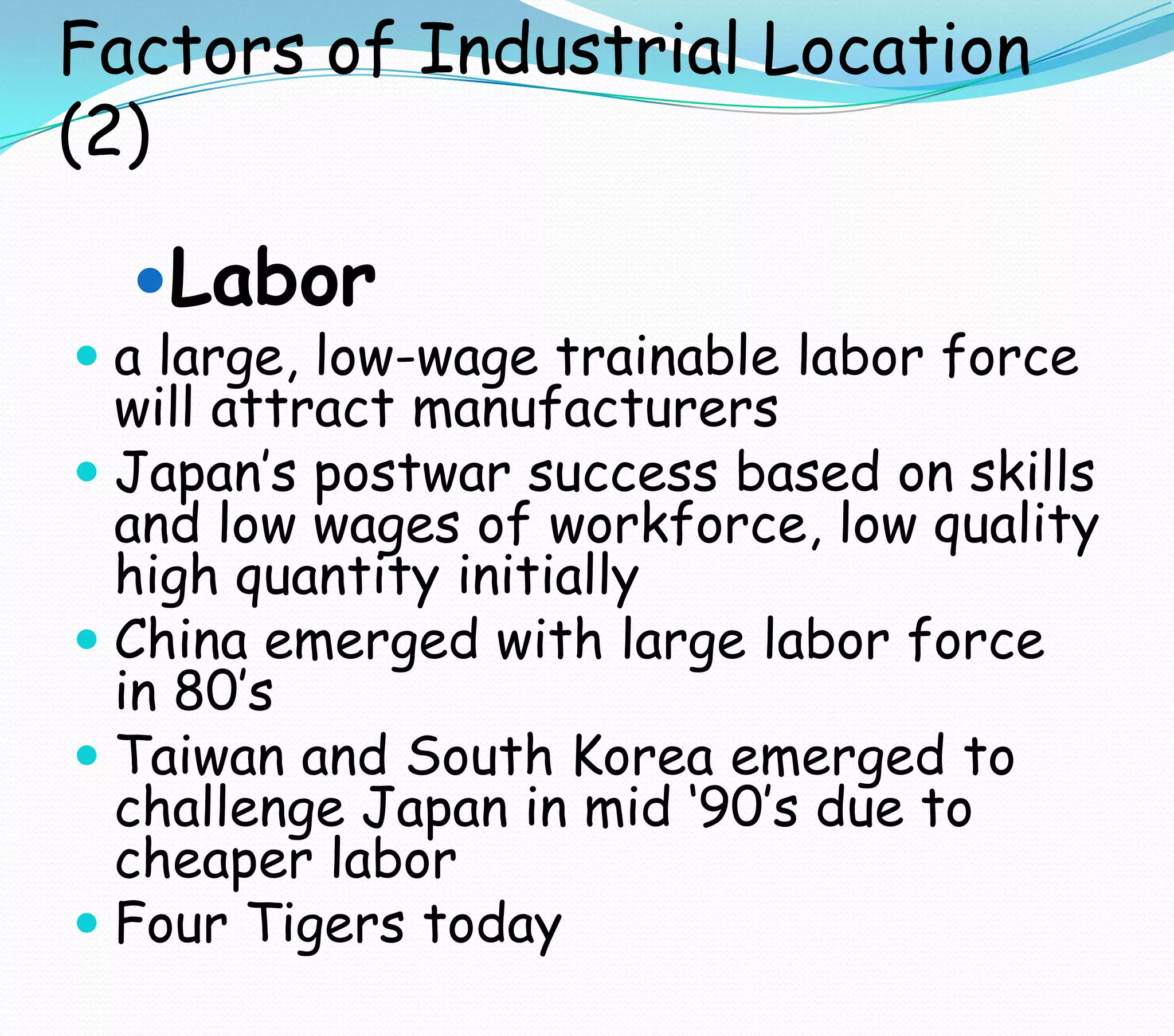 Factors of Industrial Location
(2)
Labor
 a large, low-wage trainable labor force
will attract manufacturers
 Japan’s postwar success based on skills
and low wages of workforce, low quality
high quantity initially
 China emerged with large labor force
in 80’s
 Taiwan and South Korea emerged to
challenge Japan in mid ‘90’s due to
cheaper labor
 Four Tigers today
 