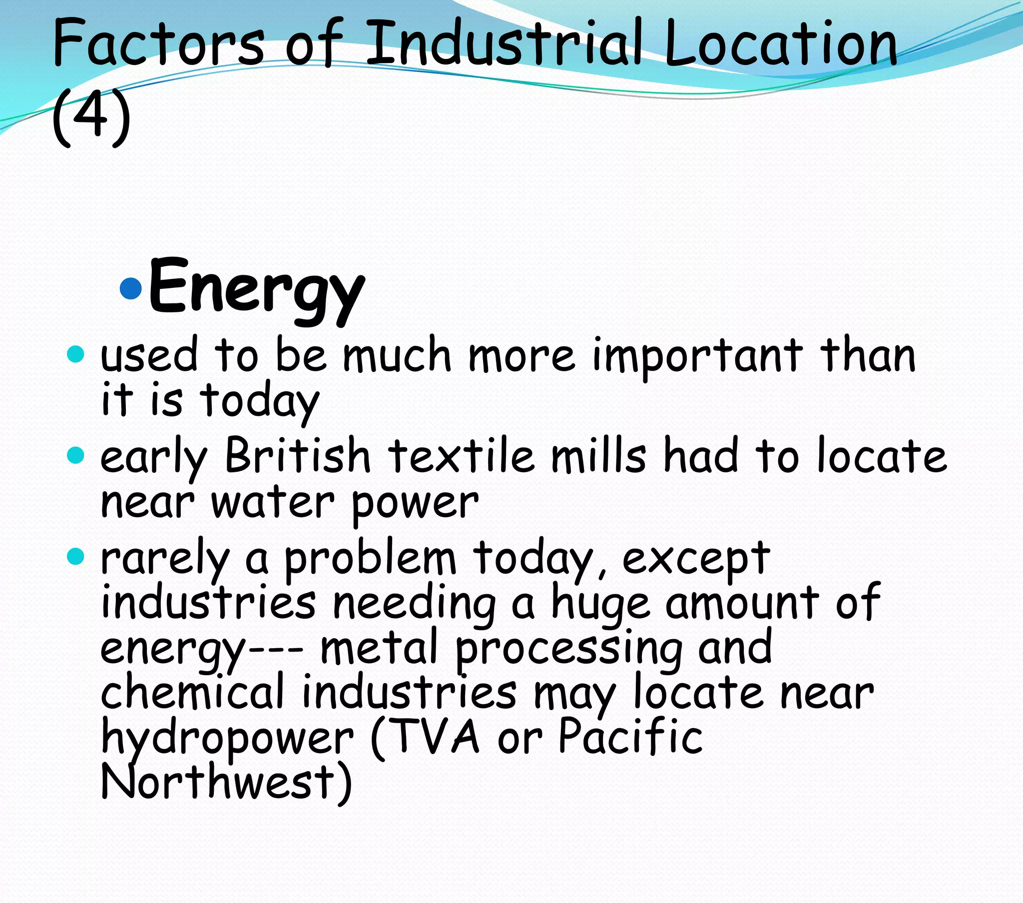 Factors of Industrial Location
(4)
Energy
 used to be much more important than
it is today
 early British textile mills had to locate
near water power
 rarely a problem today, except
industries needing a huge amount of
energy--- metal processing and
chemical industries may locate near
hydropower (TVA or Pacific
Northwest)
 