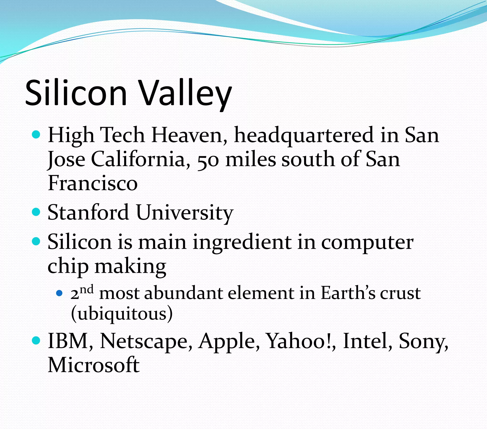 Silicon Valley
 High Tech Heaven, headquartered in San
Jose California, 50 miles south of San
Francisco
 Stanford University
 Silicon is main ingredient in computer
chip making
 2nd most abundant element in Earth’s crust
(ubiquitous)
 IBM, Netscape, Apple, Yahoo!, Intel, Sony,
Microsoft
 