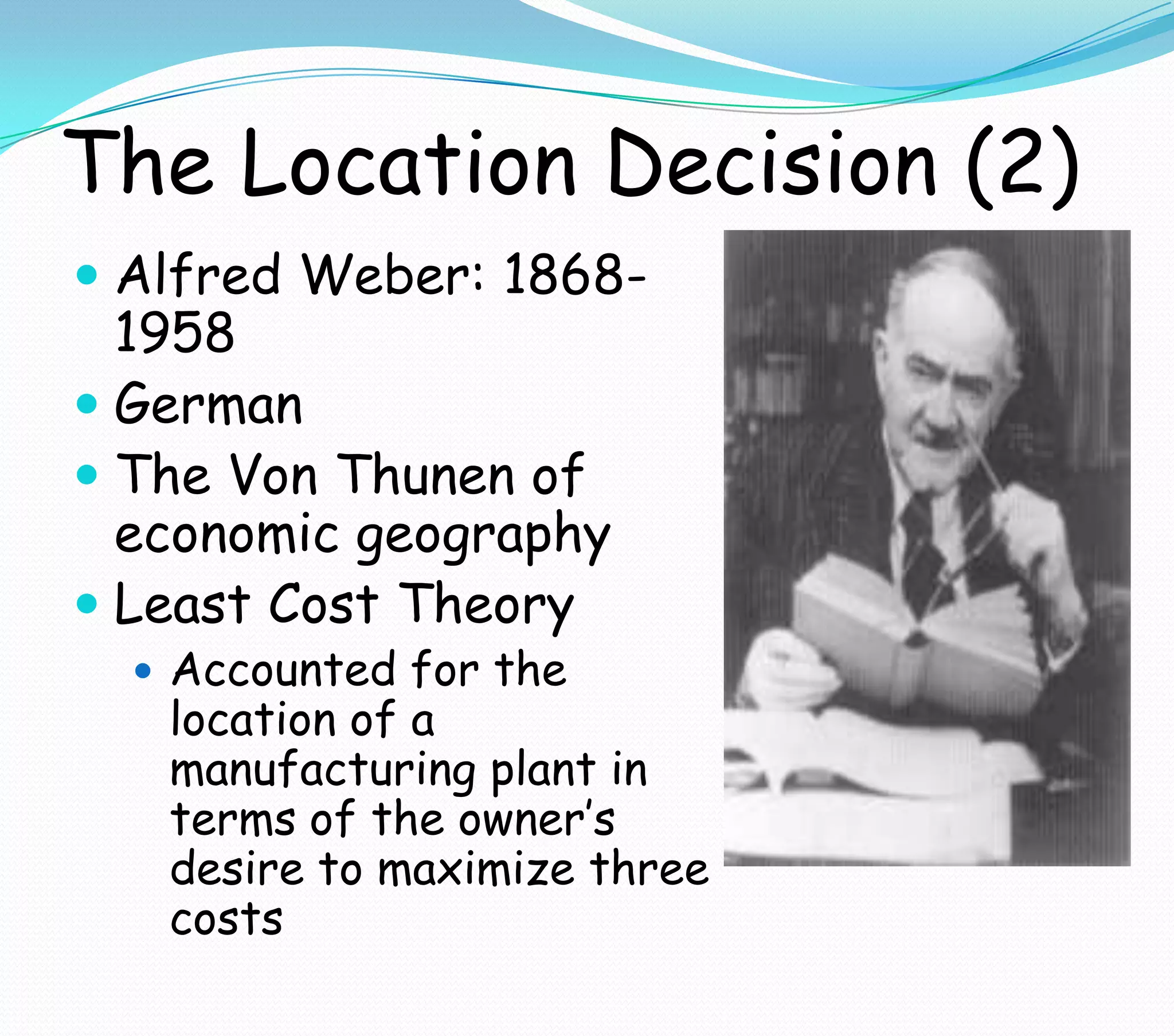 The Location Decision (2)
 Alfred Weber: 1868-
1958
 German
 The Von Thunen of
economic geography
 Least Cost Theory
 Accounted for the
location of a
manufacturing plant in
terms of the owner’s
desire to maximize three
costs
 