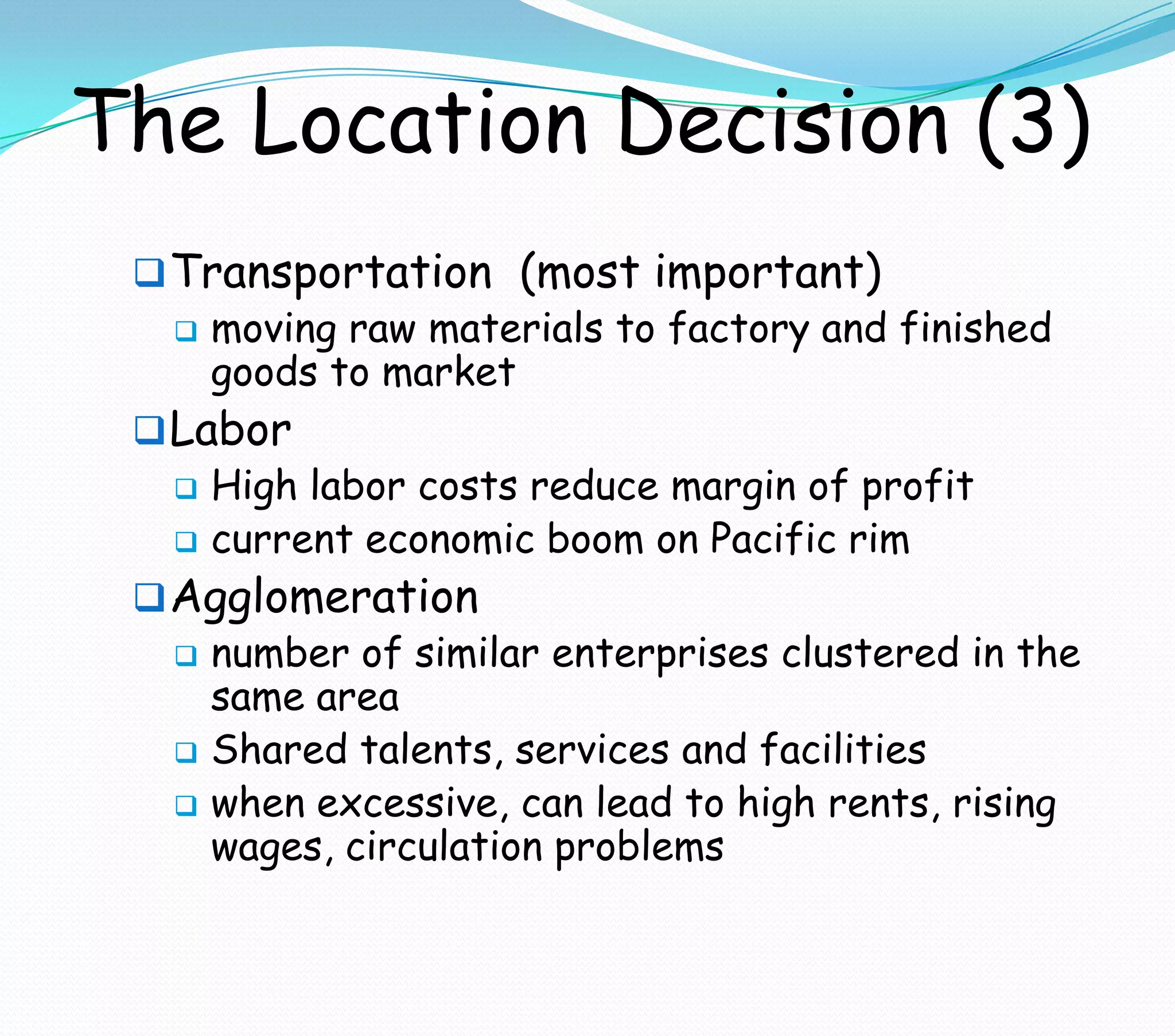 The Location Decision (3)
Transportation (most important)
 moving raw materials to factory and finished
goods to market
Labor
 High labor costs reduce margin of profit
 current economic boom on Pacific rim
Agglomeration
 number of similar enterprises clustered in the
same area
 Shared talents, services and facilities
 when excessive, can lead to high rents, rising
wages, circulation problems
 