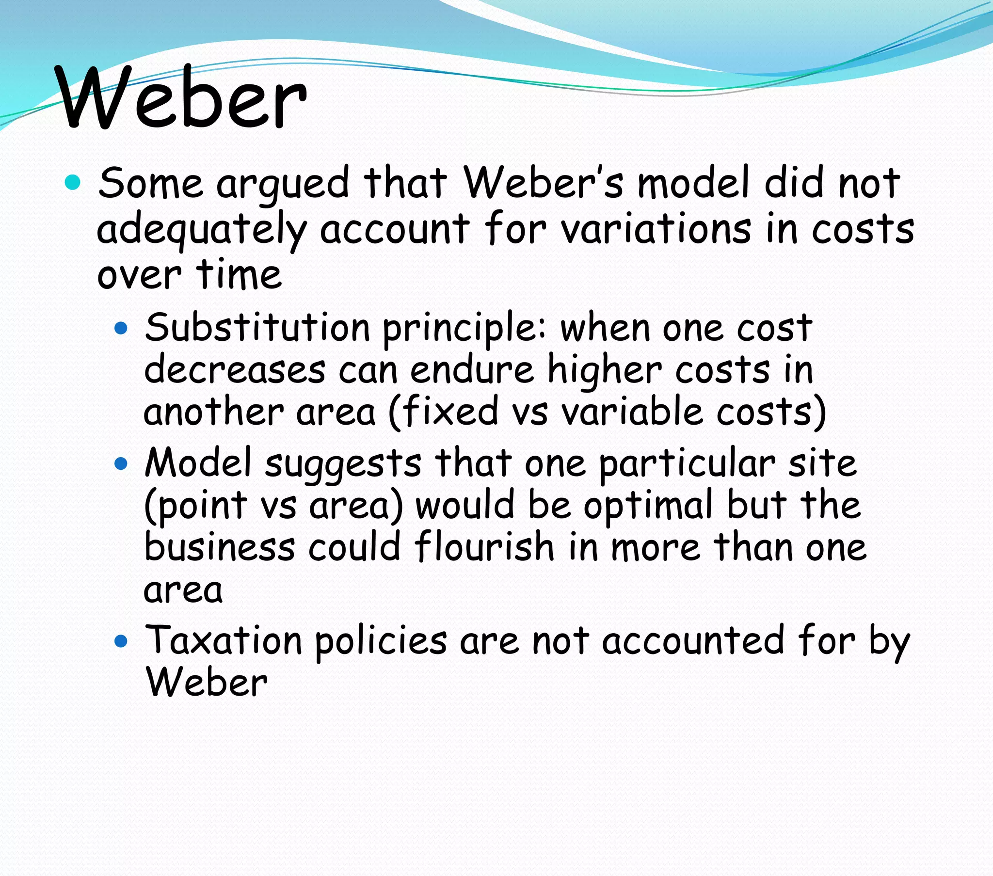 Weber
 Some argued that Weber’s model did not
adequately account for variations in costs
over time
 Substitution principle: when one cost
decreases can endure higher costs in
another area (fixed vs variable costs)
 Model suggests that one particular site
(point vs area) would be optimal but the
business could flourish in more than one
area
 Taxation policies are not accounted for by
Weber
 