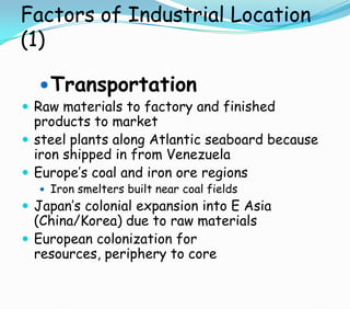 Factors of Industrial Location
(1)
Transportation
 Raw materials to factory and finished
products to market
 steel plants along Atlantic seaboard because
iron shipped in from Venezuela
 Europe’s coal and iron ore regions
 Iron smelters built near coal fields
 Japan’s colonial expansion into E Asia
(China/Korea) due to raw materials
 European colonization for
resources, periphery to core
 
