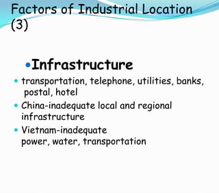 Factors of Industrial Location
(3)
Infrastructure
 transportation, telephone, utilities, banks,
postal, hotel
 China-inadequate local and regional
infrastructure
 Vietnam-inadequate
power, water, transportation
 