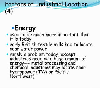 Factors of Industrial Location
(4)
Energy
 used to be much more important than
it is today
 early British textile mills had to locate
near water power
 rarely a problem today, except
industries needing a huge amount of
energy--- metal processing and
chemical industries may locate near
hydropower (TVA or Pacific
Northwest)
 