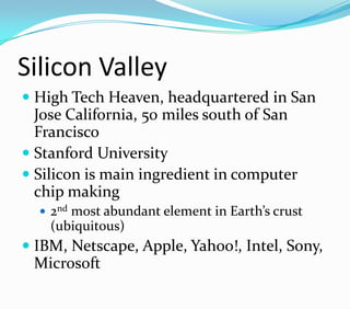 Silicon Valley
 High Tech Heaven, headquartered in San
Jose California, 50 miles south of San
Francisco
 Stanford University
 Silicon is main ingredient in computer
chip making
 2nd most abundant element in Earth’s crust
(ubiquitous)
 IBM, Netscape, Apple, Yahoo!, Intel, Sony,
Microsoft
 