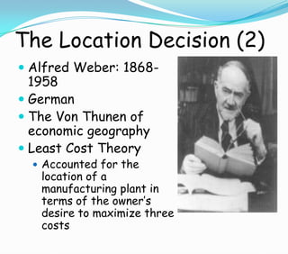 The Location Decision (2)
 Alfred Weber: 1868-
1958
 German
 The Von Thunen of
economic geography
 Least Cost Theory
 Accounted for the
location of a
manufacturing plant in
terms of the owner’s
desire to maximize three
costs
 