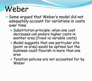 Weber
 Some argued that Weber’s model did not
adequately account for variations in costs
over time
 Substitution principle: when one cost
decreases can endure higher costs in
another area (fixed vs variable costs)
 Model suggests that one particular site
(point vs area) would be optimal but the
business could flourish in more than one
area
 Taxation policies are not accounted for by
Weber
 