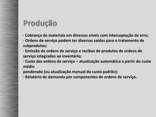 Produção
· Cobrança de materiais em diversos níveis com interceptação de erro;
· Ordens de serviço podem ter diversas saídas para o tratamento de
subprodutos;
· Emissão de ordens de serviço e recibos de produtos de ordens de
serviço integrados ao inventário;
· Custo das ordens de serviço – atualização automática a partir do custo
médio
ponderado (ou atualização manual do custo padrão);
· Relatório de demanda por componentes de ordens de serviço.
 