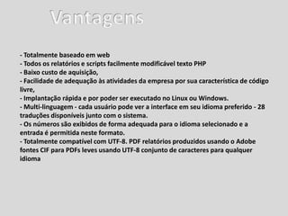 - Totalmente baseado em web
- Todos os relatórios e scripts facilmente modificável texto PHP
- Baixo custo de aquisição,
- Facilidade de adequação às atividades da empresa por sua característica de código
livre,
- Implantação rápida e por poder ser executado no Linux ou Windows.
- Multi-linguagem - cada usuário pode ver a interface em seu idioma preferido - 28
traduções disponíveis junto com o sistema.
- Os números são exibidos de forma adequada para o idioma selecionado e a
entrada é permitida neste formato.
- Totalmente compatível com UTF-8. PDF relatórios produzidos usando o Adobe
fontes CIF para PDFs leves usando UTF-8 conjunto de caracteres para qualquer
idioma
 