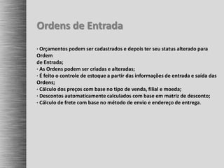 Ordens de Entrada
· Orçamentos podem ser cadastrados e depois ter seu status alterado para
Ordem
de Entrada;
· As Ordens podem ser criadas e alteradas;
· É feito o controle de estoque a partir das informações de entrada e saída das
Ordens;
· Cálculo dos preços com base no tipo de venda, filial e moeda;
· Descontos automaticamente calculados com base em matriz de desconto;
· Cálculo de frete com base no método de envio e endereço de entrega.
 