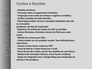 Contas a Receber
· Detalhes da fatura;
· Consultas sobre os pagamentos recebidos;
· Integração entre saídas de estoque e registros contábeis;
· Análise completa do saldo devedor;
· Declarações podem mostrar transações liquidadas este mês
ou transações
pendentes até data da impressão;
· Relatórios de análise de vendas em PDF ou planilha;
· Contas ilimitadas e ilimitado número de filiais para cada
conta;
· Método de remessa por filial;
· Contas podem ser em qualquer moeda. Taxa individual para
cada fatura;
· Faturas e notas fiscais criada em PDF;
· Envio de faturas e notas fiscais por e-mail;
· Notas fiscais são criadas a partir dos detalhes de uma fatura;
· Relatório de transações (faturas, notas fiscais e recibos);
· Opção de integração com o Google Maps para localização de
clientes e fornecedores.
 