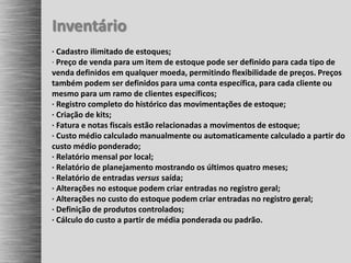 Inventário
· Cadastro ilimitado de estoques;
· Preço de venda para um item de estoque pode ser definido para cada tipo de
venda definidos em qualquer moeda, permitindo flexibilidade de preços. Preços
também podem ser definidos para uma conta específica, para cada cliente ou
mesmo para um ramo de clientes específicos;
· Registro completo do histórico das movimentações de estoque;
· Criação de kits;
· Fatura e notas fiscais estão relacionadas a movimentos de estoque;
· Custo médio calculado manualmente ou automaticamente calculado a partir do
custo médio ponderado;
· Relatório mensal por local;
· Relatório de planejamento mostrando os últimos quatro meses;
· Relatório de entradas versus saída;
· Alterações no estoque podem criar entradas no registro geral;
· Alterações no custo do estoque podem criar entradas no registro geral;
· Definição de produtos controlados;
· Cálculo do custo a partir de média ponderada ou padrão.
 