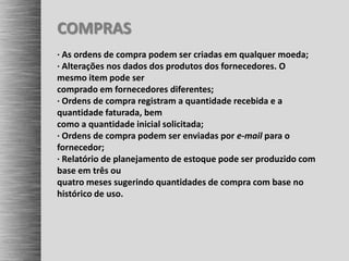 COMPRAS
· As ordens de compra podem ser criadas em qualquer moeda;
· Alterações nos dados dos produtos dos fornecedores. O
mesmo item pode ser
comprado em fornecedores diferentes;
· Ordens de compra registram a quantidade recebida e a
quantidade faturada, bem
como a quantidade inicial solicitada;
· Ordens de compra podem ser enviadas por e-mail para o
fornecedor;
· Relatório de planejamento de estoque pode ser produzido com
base em três ou
quatro meses sugerindo quantidades de compra com base no
histórico de uso.
 