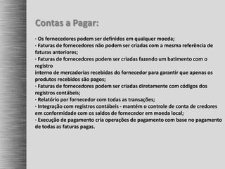 Contas a Pagar:
· Os fornecedores podem ser definidos em qualquer moeda;
· Faturas de fornecedores não podem ser criadas com a mesma referência de
faturas anteriores;
· Faturas de fornecedores podem ser criadas fazendo um batimento com o
registro
interno de mercadorias recebidas do fornecedor para garantir que apenas os
produtos recebidos são pagos;
· Faturas de fornecedores podem ser criadas diretamente com códigos dos
registros contábeis;
· Relatório por fornecedor com todas as transações;
· Integração com registros contábeis - mantém o controle de conta de credores
em conformidade com os saldos de fornecedor em moeda local;
· Execução de pagamento cria operações de pagamento com base no pagamento
de todas as faturas pagas.
 