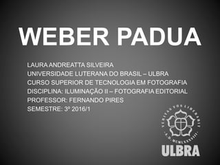 WEBER PADUA
LAURA ANDREATTA SILVEIRA
UNIVERSIDADE LUTERANA DO BRASIL – ULBRA
CURSO SUPERIOR DE TECNOLOGIA EM FOTOGRAFIA
DISCIPLINA: ILUMINAÇÃO II – FOTOGRAFIA EDITORIAL
PROFESSOR: FERNANDO PIRES
SEMESTRE: 3º 2016/1
 