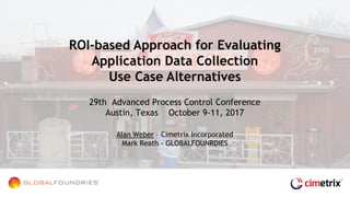 29th Advanced Process Control Conference
Austin, Texas October 9-11, 2017
Alan Weber – Cimetrix Incorporated
Mark Reath - GLOBALFOUNRDIES
ROI-based Approach for Evaluating
Application Data Collection
Use Case Alternatives
 