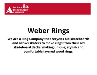 Weber Rings
We are a Ring Company that recycles old skateboards
and allows skaters to make rings from their old
skateboard decks, making unique, stylish and
comfortable layered wood rings.
 
