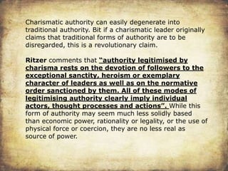 Charismatic authority can easily degenerate into
traditional authority. Bit if a charismatic leader originally
claims that traditional forms of authority are to be
disregarded, this is a revolutionary claim.
Ritzer comments that “authority legitimised by
charisma rests on the devotion of followers to the
exceptional sanctity, heroism or exemplary
character of leaders as well as on the normative
order sanctioned by them. All of these modes of
legitimising authority clearly imply individual
actors, thought processes and actions”. While this
form of authority may seem much less solidly based
than economic power, rationality or legality, or the use of
physical force or coercion, they are no less real as
source of power.
 