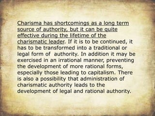 Charisma has shortcomings as a long term
source of authority, but it can be quite
effective during the lifetime of the
charismatic leader. If it is to be continued, it
has to be transformed into a traditional or
legal form of authority. In addition it may be
exercised in an irrational manner, preventing
the development of more rational forms,
especially those leading to capitalism. There
is also a possibility that administration of
charismatic authority leads to the
development of legal and rational authority.
 