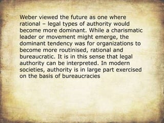 Weber viewed the future as one where
rational – legal types of authority would
become more dominant. While a charismatic
leader or movement might emerge, the
dominant tendency was for organizations to
become more routinised, rational and
bureaucratic. It is in this sense that legal
authority can be interpreted. In modern
societies, authority is in large part exercised
on the basis of bureaucracies
 