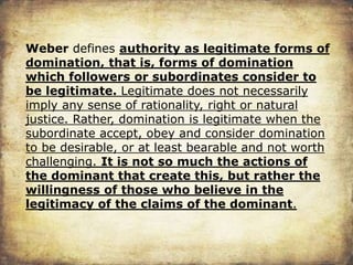 Weber defines authority as legitimate forms of
domination, that is, forms of domination
which followers or subordinates consider to
be legitimate. Legitimate does not necessarily
imply any sense of rationality, right or natural
justice. Rather, domination is legitimate when the
subordinate accept, obey and consider domination
to be desirable, or at least bearable and not worth
challenging. It is not so much the actions of
the dominant that create this, but rather the
willingness of those who believe in the
legitimacy of the claims of the dominant.
 