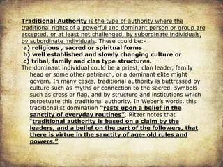 Traditional Authority is the type of authority where the
traditional rights of a powerful and dominant person or group are
accepted, or at least not challenged, by subordinate individuals,
by subordinate individuals. These could be:-
a) religious , sacred or spiritual forms
b) well established and slowly changing culture or
c) tribal, family and clan type structures.
The dominant individual could be a priest, clan leader, family
head or some other patriarch, or a dominant elite might
govern. In many cases, traditional authority is buttressed by
culture such as myths or connection to the sacred, symbols
such as cross or flag, and by structure and institutions which
perpetuate this traditional authority. In Weber’s words, this
traditionalist domination “rests upon a belief in the
sanctity of everyday routines”. Ritzer notes that
“traditional authority is based on a claim by the
leaders, and a belief on the part of the followers, that
there is virtue in the sanctity of age- old rules and
powers.”
 