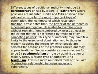 Different types of traditional authority might be 1)
gerontocracy or rule by elders, 2) patriarchy where
positions are inherited. Gerth and Mills observed that
patriarchy is by far the most important type of
domination, the legitimacy of which rests upon
tradition. Sydie notes that, the power of the patriarch is
a personal prerogative. He is able to exercise power
without restraint, ‘unencumbered by rules’, at least to
the extent that he is not ‘limited by tradition of by
competing powers’. This type of authority may have few
limits to the exercise of domination and to those in
modern societies the means by which people are
selected for positions or the practices carried out may
appear irrational. Weber considers a more modern form
to be 3) patrimonialism or rule by administration or
military force. A fourth type of authority is 4)
feudalism. This is a more routinised form of rule, with
“contractual relationship between leader and
subordinate.”
 