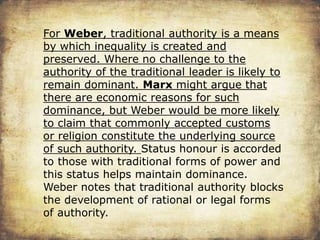For Weber, traditional authority is a means
by which inequality is created and
preserved. Where no challenge to the
authority of the traditional leader is likely to
remain dominant. Marx might argue that
there are economic reasons for such
dominance, but Weber would be more likely
to claim that commonly accepted customs
or religion constitute the underlying source
of such authority. Status honour is accorded
to those with traditional forms of power and
this status helps maintain dominance.
Weber notes that traditional authority blocks
the development of rational or legal forms
of authority.
 