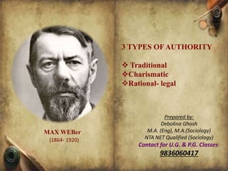 3 TYPES OF AUTHORITY
 Traditional
Charismatic
Rational- legal
Prepared by:
Debolina Ghosh
M.A. (Eng), M.A.(Sociology)
NTA NET Qualified (Sociology)
Contact for U.G. & P.G. Classes:
9836060417
MAX WEBer
(1864- 1920)
 