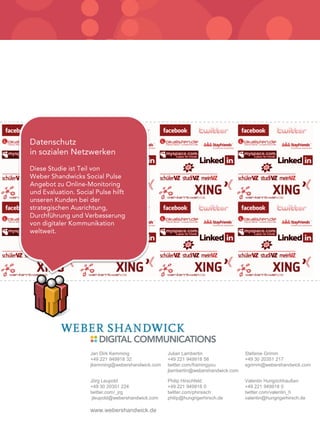 Jan Dirk Kemming               Julian Lambertin                Stefanie Grimm
+49 221 949918 32              +49 221 949918 58               +49 30 20351 217
jkemming@webershandwick.com    twitter.com/framingyou          sgrimm@webershandwick.com
                               jlambertin@webershandwick.com

Jörg Leupold                   Philip Hirschfeld               Valentin Hungrichhaußen
+49 30 20351 224               +49 221 949918 0                +49 221 949918 0
twitter.com/_jrg               twitter.com/phirsisch           twitter.com/valentin_h
 jleupold@webershandwick.com   philip@hungrigerhirsch.de       valentin@hungrigerhirsch.de

www.webershandwick.de
      Datenschutz in sozialen Netzwerken
              September 2010
 