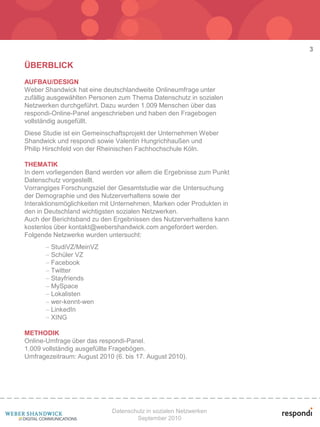 3

ÜBERBLICK
AUFBAU/DESIGN
Weber Shandwick hat eine deutschlandweite Onlineumfrage unter
zufällig ausgewählten Personen zum Thema Datenschutz in sozialen
Netzwerken durchgeführt. Dazu wurden 1.009 Menschen über das
respondi-Online-Panel angeschrieben und haben den Fragebogen
vollständig ausgefüllt.
Diese Studie ist ein Gemeinschaftsprojekt der Unternehmen Weber
Shandwick und respondi sowie Valentin Hungrichhaußen und
Philip Hirschfeld von der Rheinischen Fachhochschule Köln.

THEMATIK
In dem vorliegenden Band werden vor allem die Ergebnisse zum Punkt
Datenschutz vorgestellt.
Vorrangiges Forschungsziel der Gesamtstudie war die Untersuchung
der Demographie und des Nutzerverhaltens sowie der
Interaktionsmöglichkeiten mit Unternehmen, Marken oder Produkten in
den in Deutschland wichtigsten sozialen Netzwerken.
Auch der Berichtsband zu den Ergebnissen des Nutzerverhaltens kann
kostenlos über kontakt@webershandwick.com angefordert werden.
Folgende Netzwerke wurden untersucht:
        StudiVZ/MeinVZ
        Schüler VZ
        Facebook
        Twitter
        Stayfriends
        MySpace
        Lokalisten
        wer-kennt-wen
        LinkedIn
        XING

METHODIK
Online-Umfrage über das respondi-Panel.
1.009 vollständig ausgefüllte Fragebögen.
Umfragezeitraum: August 2010 (6. bis 17. August 2010).




                             Datenschutz in sozialen Netzwerken
                                     September 2010
 