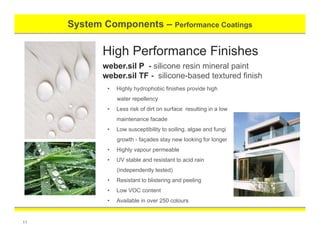 System Components – Performance Coatings
11
High Performance Finishes
weber.sil P - silicone resin mineral paint
weber.sil TF - silicone-based textured finish
• Highly hydrophobic finishes provide high
water repellency
• Less risk of dirt on surface resulting in a low
maintenance facade
• Low susceptibility to soiling, algae and fungi
growth - façades stay new looking for longer
• Highly vapour permeable
• UV stable and resistant to acid rain
(independently tested)
• Resistant to blistering and peeling
• Low VOC content
• Available in over 250 colours
 