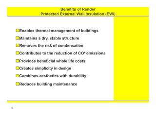 Benefits of Render
Protected External Wall Insulation (EWI)
Summary
16
Enables thermal management of buildings
Maintains a dry, stable structure
Removes the risk of condensation
Contributes to the reduction of CO² emissions
Provides beneficial whole life costs
Creates simplicity in design
Combines aesthetics with durability
Reduces building maintenance
 