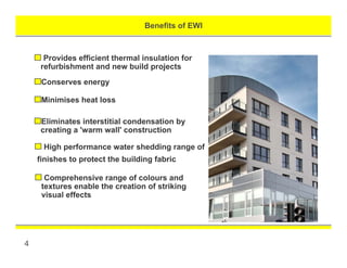 Benefits of EWI
4
Provides efficient thermal insulation for
refurbishment and new build projects
Conserves energy
Minimises heat loss
Eliminates interstitial condensation by
creating a 'warm wall' construction
High performance water shedding range of
finishes to protect the building fabric
Comprehensive range of colours and
textures enable the creation of striking
visual effects
 