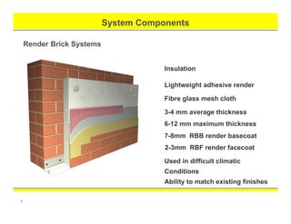 7
System Components
Render Brick Systems
Insulation
Used in difficult climatic
Conditions
Ability to match existing finishes
Lightweight adhesive render
Fibre glass mesh cloth
3-4 mm average thickness
6-12 mm maximum thickness
7-8mm RBB render basecoat
2-3mm RBF render facecoat
 
