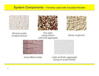 System Components - Finishes used with Insulated Render
10
Light synthetic aggregate
using an acrylic binder
brick-effect render
Mineral render
scraped texture
Dry dash
using 6-8mm
coloured aggregate
Spray roughcast
 