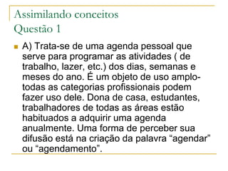 Assimilando conceitosQuestão 1A) Trata-se de uma agenda pessoal que serve para programar as atividades ( de trabalho, lazer, etc.) dos dias, semanas e meses do ano. É um objeto de uso amplo- todas as categorias profissionais podem fazer uso dele. Dona de casa, estudantes, trabalhadores de todas as áreas estão habituados a adquirir uma agenda anualmente. Uma forma de perceber sua difusão está na criação da palavra “agendar” ou “agendamento”.