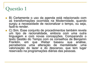 Questão 1B) Certamente o uso da agenda está relacionado com as transformações ocorridas na Modernidade, quando surgiu a necessidade de racionalizar o tempo, ou seja, fazê-lo render.C) Sim. Esse conjunto de procedimentos também revela um tipo de racionalidade, embora com uma outra linguagem e com novas concepções. Comparando o texto Gestão do Tempo com os conselhos de Benjamin Franklin, em que Weber baseou sua análise, percebemos uma alteração de mentalidade: uma valorização do lazer e do descanso, que tem lugar reservado na programações diárias das pessoas.