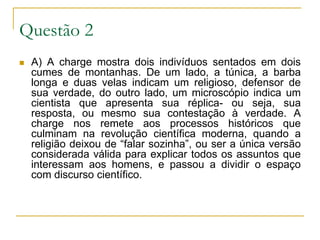 Questão 2A) A charge mostra dois indivíduos sentados em dois cumes de montanhas. De um lado, a túnica, a barba longa e duas velas indicam um religioso, defensor de sua verdade, do outro lado, um microscópio indica um cientista que apresenta sua réplica- ou seja, sua resposta, ou mesmo sua contestação à verdade. A charge nos remete aos processos históricos que culminam na revolução científica moderna, quando a religião deixou de “falar sozinha”, ou ser a única versão considerada válida para explicar todos os assuntos que interessam aos homens, e passou a dividir o espaço com discurso científico.