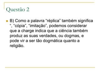 Questão 2B) Como a palavra “réplica” também significa “, “cópia”, “imitação”, podemos considerar que a charge indica que a ciência também produz as suas verdades, ou dogmas, e pode vir a ser tão dogmática quanto a religião.