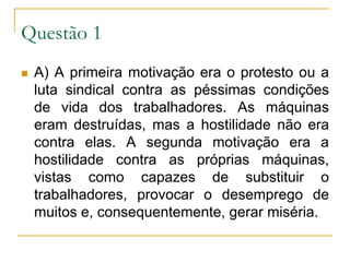 Questão 1A) A primeira motivação era o protesto ou a luta sindical contra as péssimas condições de vida dos trabalhadores. As máquinas eram destruídas, mas a hostilidade não era contra elas. A segunda motivação era a hostilidade contra as próprias máquinas, vistas como capazes de substituir o trabalhadores, provocar o desemprego de muitos e, consequentemente, gerar miséria.