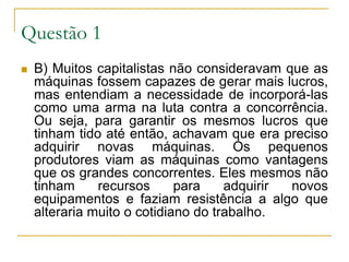 Questão 1 B) Muitos capitalistas não consideravam que as máquinas fossem capazes de gerar mais lucros, mas entendiam a necessidade de incorporá-las como uma arma na luta contra a concorrência. Ou seja, para garantir os mesmos lucros que tinham tido até então, achavam que era preciso adquirir novas máquinas. Os pequenos produtores viam as máquinas como vantagens que os grandes concorrentes. Eles mesmos não tinham recursos para adquirir novos equipamentos e faziam resistência a algo que alteraria muito o cotidiano do trabalho.