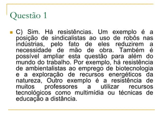Questão 1 C) Sim. Há resistências. Um exemplo é a posição de sindicalistas ao uso de robôs nas indústrias, pelo fato de eles reduzirem a necessidade de mão de obra. Também é possível ampliar esta questão para além do mundo do trabalho. Por exemplo, há resistência de ambientalistas ao emprego de biotecnologia e a exploração de recursos energéticos da natureza, Outro exemplo é a resistência de muitos professores a utilizar recursos tecnológicos como multimídia ou técnicas de educação a distância. 