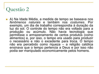 Questão 2A) Na Idade Média, a medida de tempo se baseava nos fenômenos naturais e também nos costumes. Por exemplo, um dia de trabalho correspondia à duração da luz do sol. O controle do tempo não era voltado para a produção ou acúmulo. Não havia tecnologia que permitisse o armazenamento de certos produtos (como alimentos) e, por isso, o tempo era usado para produzir o necessário e não o excedente para troca. O tempo não era percebido como riqueza – a religião católica ensinava que o tempo pertencia a Deus e por isso não podia ser manipulado economicamente pelos homens.