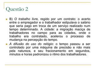 Questão 2 B) O trabalho livre, regido por um contrato: o acerto entre o empregador e o trabalhador estipulava o salário que seria pago em troca de um serviço realizado num tempo determinado. A cidade: a migração maciça de trabalhadores no campo para as cidades, onde o trabalho era contratado, acelerou o processo de mudança na percepção do tempo.A difusão do uso do relógio: o tempo passou a ser controlado por uma máquina de precisão e não mais pela natureza, e seu fracionamento em segundos, minutos e horas padronizou o ritmo dos trabalhadores. 