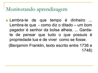 Monitorando aprendizagemLembra-te de que tempo é dinheiro ... Lembra-te que  - como diz o ditado – um bom pagador é senhor da bolsa alheia. ... Garda-te de pensar que tudo o que possuis é propriedade tua e de viver  como se fosse.(Benjamim Franklin, texto escrito entre 1736 e 1748)