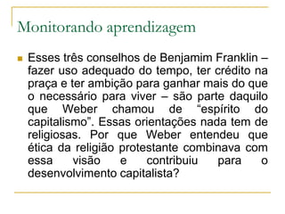 Monitorando aprendizagemEsses três conselhos de Benjamim Franklin – fazer uso adequado do tempo, ter crédito na praça e ter ambição para ganhar mais do que o necessário para viver – são parte daquilo que Weber chamou de “espírito do capitalismo”. Essas orientações nada tem de religiosas. Por que Weber entendeu que ética da religião protestante combinava com essa visão e contribuiu para o desenvolvimento capitalista?