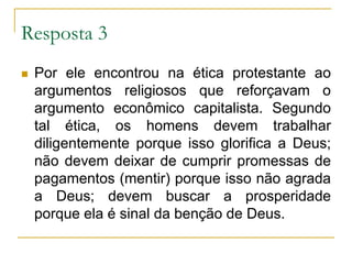 Resposta 3 Por ele encontrou na ética protestante ao argumentos religiosos que reforçavam o argumento econômico capitalista. Segundo tal ética, os homens devem trabalhar diligentemente porque isso glorifica a Deus; não devem deixar de cumprir promessas de pagamentos (mentir) porque isso não agrada a Deus; devem buscar a prosperidade porque ela é sinal da benção de Deus.