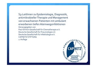 S3‐Leitlinien zu Epidemiologie, Diagnostik, 
antimikrobieller Therapie und Management 
von erwachsenen Patienten mit ambulant 
erworbenen tiefen Atemwegsinfektionen
Herausgegeben von
Paul‐Ehrlich‐Gesellschaft für Chemotherapie e.V. 
Deutsche Gesellschaft für Pneumologie e.V. 
Deutsche Gesellschaft für Infektiologie e.V. 
CAPNETZ STIFTUNG
2. Auflage
 